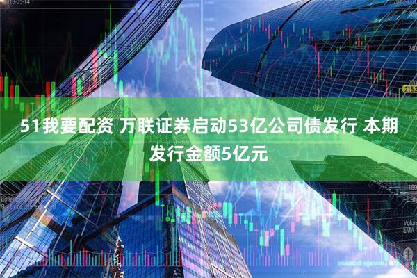 51我要配资 万联证券启动53亿公司债发行 本期发行金额5亿元
