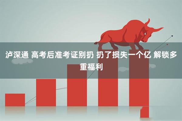 泸深通 高考后准考证别扔 扔了损失一个亿 解锁多重福利