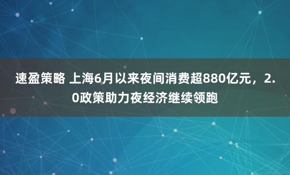 速盈策略 上海6月以来夜间消费超880亿元，2.0政策助力夜经济继续领跑