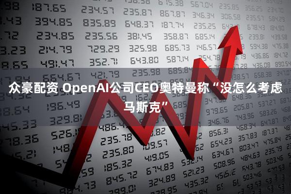 众豪配资 OpenAI公司CEO奥特曼称“没怎么考虑马斯克”