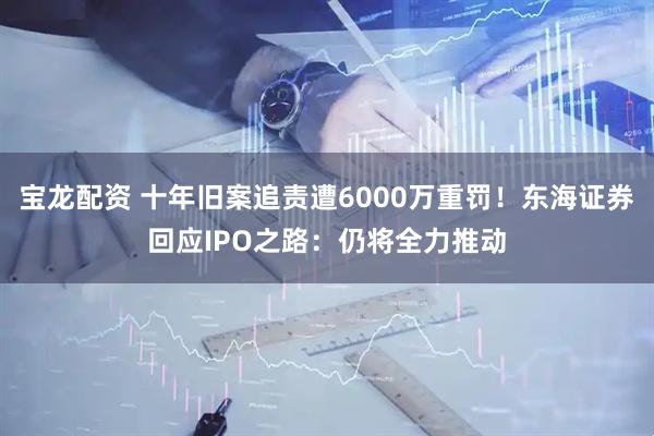 宝龙配资 十年旧案追责遭6000万重罚！东海证券回应IPO之路：仍将全力推动