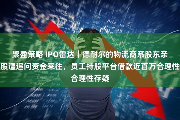 聚盈策略 IPO雷达｜德耐尔的物流商系股东亲属控股遭追问资金来往，员工持股平台借款近百万合理性存疑