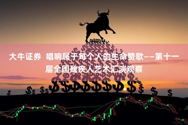 大牛证券  唱响属于每个人的生命赞歌——第十一届全国残疾人艺术汇演观察