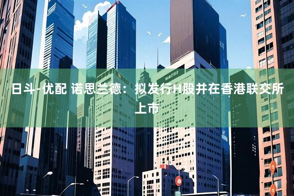 日斗-优配 诺思兰德：拟发行H股并在香港联交所上市