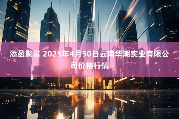 添盈聚富 2025年4月30日云南华潮实业有限公司价格行情